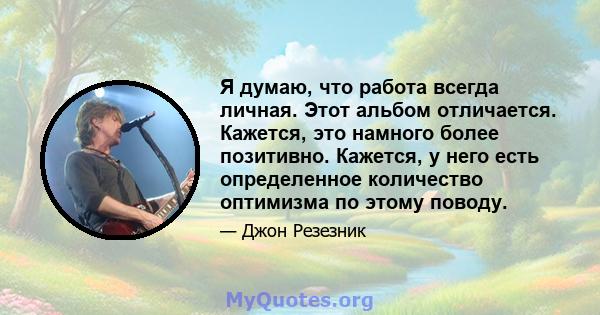 Я думаю, что работа всегда личная. Этот альбом отличается. Кажется, это намного более позитивно. Кажется, у него есть определенное количество оптимизма по этому поводу.