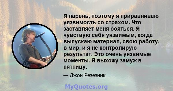 Я парень, поэтому я приравниваю уязвимость со страхом. Что заставляет меня бояться. Я чувствую себя уязвимым, когда выпускаю материал, свою работу, в мир, и я не контролирую результат. Это очень уязвимые моменты. Я