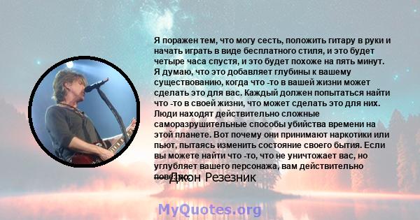 Я поражен тем, что могу сесть, положить гитару в руки и начать играть в виде бесплатного стиля, и это будет четыре часа спустя, и это будет похоже на пять минут. Я думаю, что это добавляет глубины к вашему