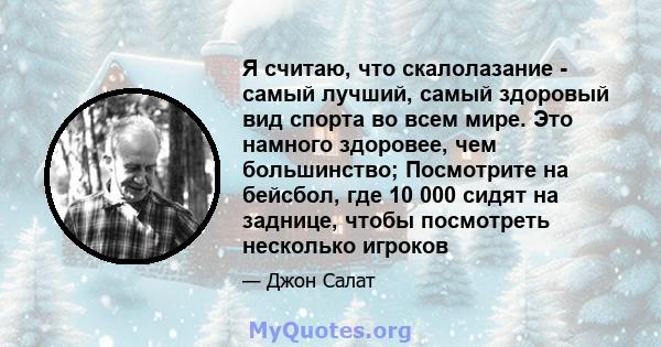 Я считаю, что скалолазание - самый лучший, самый здоровый вид спорта во всем мире. Это намного здоровее, чем большинство; Посмотрите на бейсбол, где 10 000 сидят на заднице, чтобы посмотреть несколько игроков