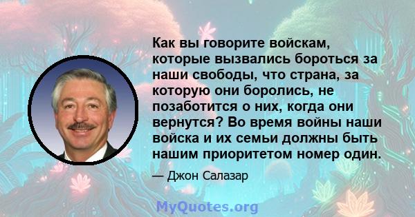 Как вы говорите войскам, которые вызвались бороться за наши свободы, что страна, за которую они боролись, не позаботится о них, когда они вернутся? Во время войны наши войска и их семьи должны быть нашим приоритетом