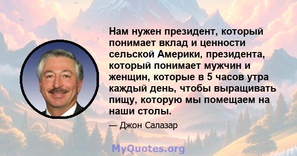 Нам нужен президент, который понимает вклад и ценности сельской Америки, президента, который понимает мужчин и женщин, которые в 5 часов утра каждый день, чтобы выращивать пищу, которую мы помещаем на наши столы.