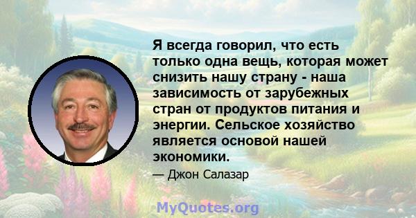 Я всегда говорил, что есть только одна вещь, которая может снизить нашу страну - наша зависимость от зарубежных стран от продуктов питания и энергии. Сельское хозяйство является основой нашей экономики.