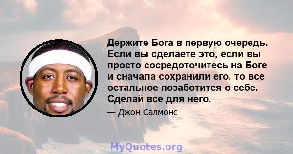 Держите Бога в первую очередь. Если вы сделаете это, если вы просто сосредоточитесь на Боге и сначала сохранили его, то все остальное позаботится о себе. Сделай все для него.