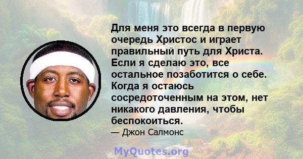 Для меня это всегда в первую очередь Христос и играет правильный путь для Христа. Если я сделаю это, все остальное позаботится о себе. Когда я остаюсь сосредоточенным на этом, нет никакого давления, чтобы беспокоиться.