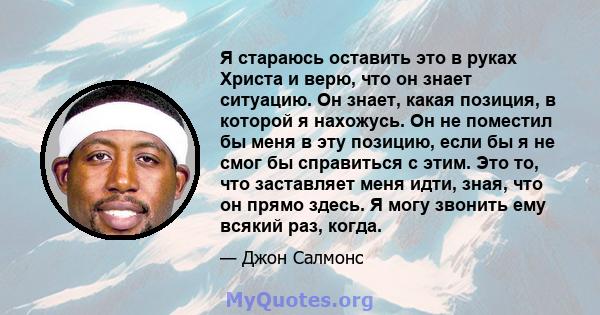 Я стараюсь оставить это в руках Христа и верю, что он знает ситуацию. Он знает, какая позиция, в которой я нахожусь. Он не поместил бы меня в эту позицию, если бы я не смог бы справиться с этим. Это то, что заставляет