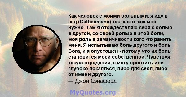 Как человек с моими больными, я иду в сад (Gethsemane) так часто, как мне нужно. Там я отождествляю себя с болью в другой, со своей ролью в этой боли, моя роль в заманчивости кого -то ранить меня. Я испытываю боль