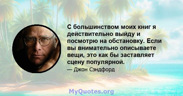 С большинством моих книг я действительно выйду и посмотрю на обстановку. Если вы внимательно описываете вещи, это как бы заставляет сцену популярной.