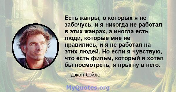 Есть жанры, о которых я не забочусь, и я никогда не работал в этих жанрах, а иногда есть люди, которые мне не нравились, и я не работал на этих людей. Но если я чувствую, что есть фильм, который я хотел бы посмотреть, я 