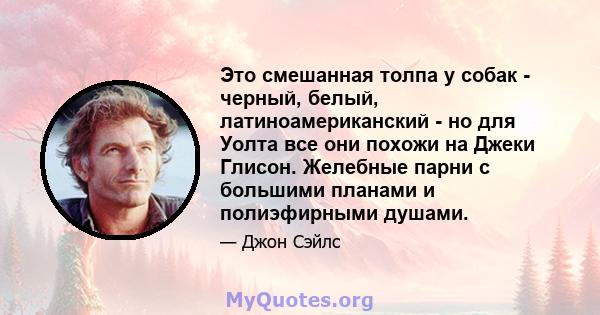 Это смешанная толпа у собак - черный, белый, латиноамериканский - но для Уолта все они похожи на Джеки Глисон. Желебные парни с большими планами и полиэфирными душами.