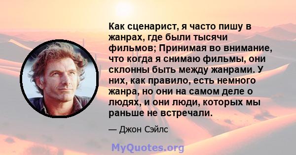 Как сценарист, я часто пишу в жанрах, где были тысячи фильмов; Принимая во внимание, что когда я снимаю фильмы, они склонны быть между жанрами. У них, как правило, есть немного жанра, но они на самом деле о людях, и они 