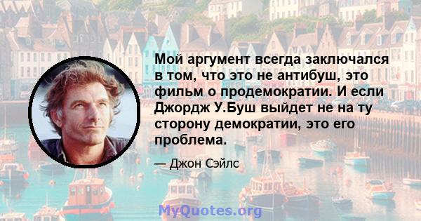 Мой аргумент всегда заключался в том, что это не антибуш, это фильм о продемократии. И если Джордж У.Буш выйдет не на ту сторону демократии, это его проблема.