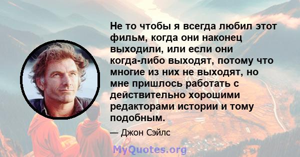 Не то чтобы я всегда любил этот фильм, когда они наконец выходили, или если они когда-либо выходят, потому что многие из них не выходят, но мне пришлось работать с действительно хорошими редакторами истории и тому