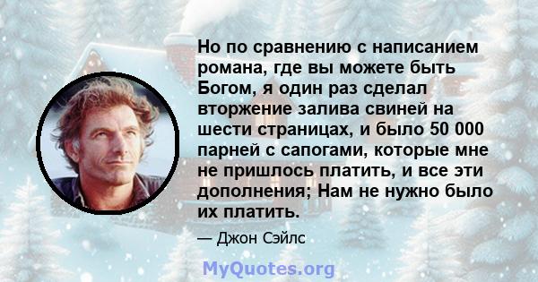 Но по сравнению с написанием романа, где вы можете быть Богом, я один раз сделал вторжение залива свиней на шести страницах, и было 50 000 парней с сапогами, которые мне не пришлось платить, и все эти дополнения; Нам не 