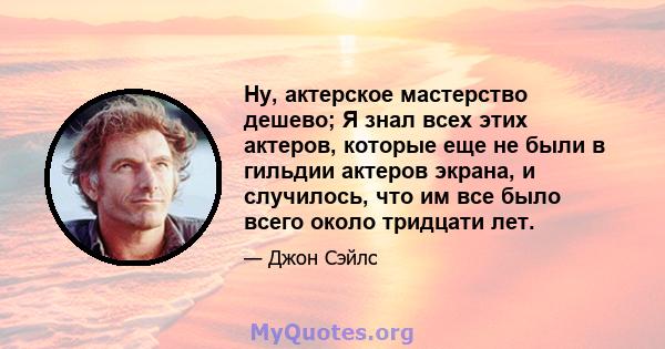 Ну, актерское мастерство дешево; Я знал всех этих актеров, которые еще не были в гильдии актеров экрана, и случилось, что им все было всего около тридцати лет.