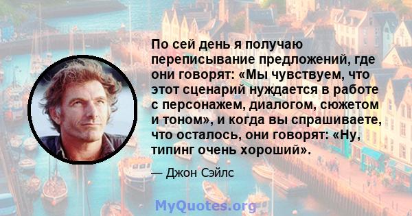 По сей день я получаю переписывание предложений, где они говорят: «Мы чувствуем, что этот сценарий нуждается в работе с персонажем, диалогом, сюжетом и тоном», и когда вы спрашиваете, что осталось, они говорят: «Ну,