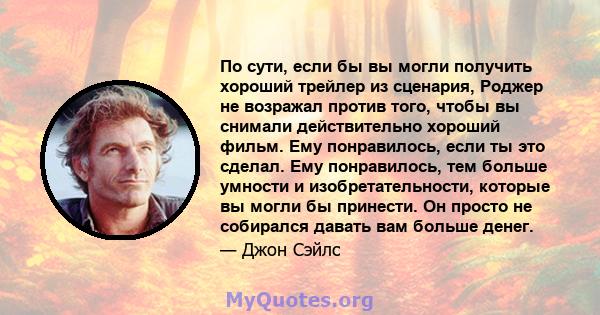 По сути, если бы вы могли получить хороший трейлер из сценария, Роджер не возражал против того, чтобы вы снимали действительно хороший фильм. Ему понравилось, если ты это сделал. Ему понравилось, тем больше умности и