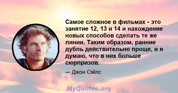 Самое сложное в фильмах - это занятие 12, 13 и 14 и нахождение новых способов сделать те же линии. Таким образом, ранние дубль действительно проще, и я думаю, что в них больше сюрпризов.