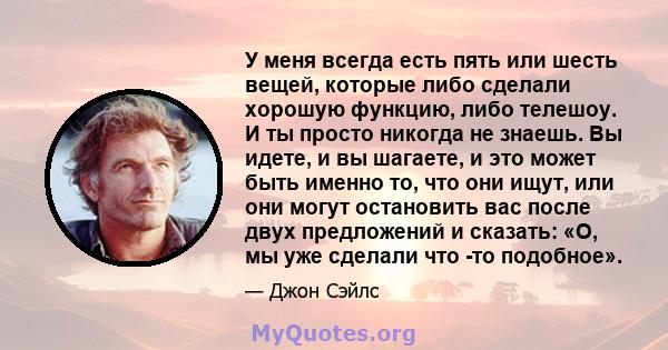 У меня всегда есть пять или шесть вещей, которые либо сделали хорошую функцию, либо телешоу. И ты просто никогда не знаешь. Вы идете, и вы шагаете, и это может быть именно то, что они ищут, или они могут остановить вас