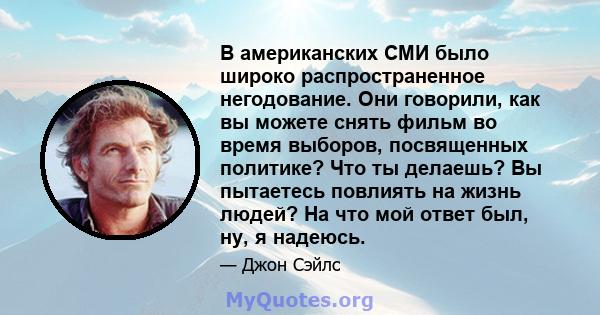 В американских СМИ было широко распространенное негодование. Они говорили, как вы можете снять фильм во время выборов, посвященных политике? Что ты делаешь? Вы пытаетесь повлиять на жизнь людей? На что мой ответ был,