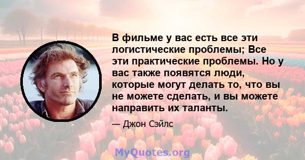 В фильме у вас есть все эти логистические проблемы; Все эти практические проблемы. Но у вас также появятся люди, которые могут делать то, что вы не можете сделать, и вы можете направить их таланты.