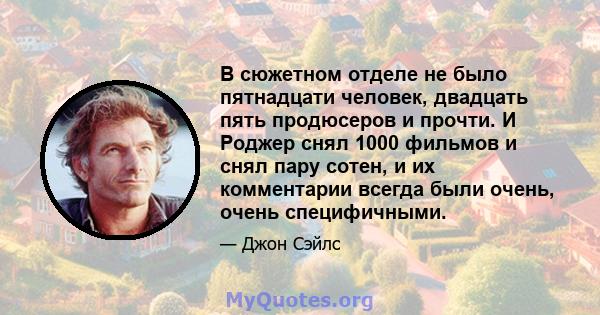 В сюжетном отделе не было пятнадцати человек, двадцать пять продюсеров и прочти. И Роджер снял 1000 фильмов и снял пару сотен, и их комментарии всегда были очень, очень специфичными.