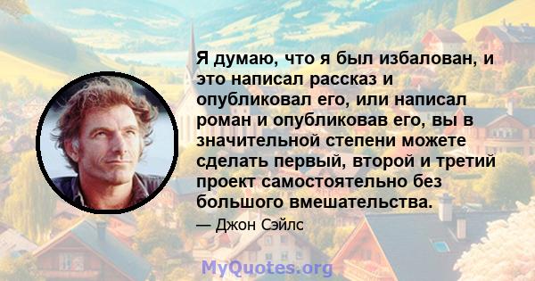 Я думаю, что я был избалован, и это написал рассказ и опубликовал его, или написал роман и опубликовав его, вы в значительной степени можете сделать первый, второй и третий проект самостоятельно без большого