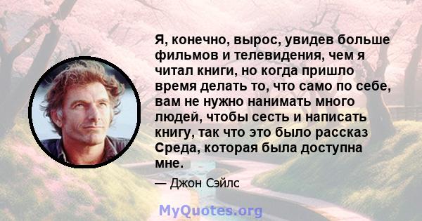 Я, конечно, вырос, увидев больше фильмов и телевидения, чем я читал книги, но когда пришло время делать то, что само по себе, вам не нужно нанимать много людей, чтобы сесть и написать книгу, так что это было рассказ