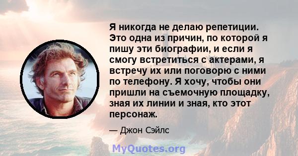 Я никогда не делаю репетиции. Это одна из причин, по которой я пишу эти биографии, и если я смогу встретиться с актерами, я встречу их или поговорю с ними по телефону. Я хочу, чтобы они пришли на съемочную площадку,