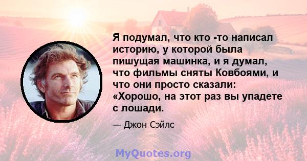 Я подумал, что кто -то написал историю, у которой была пишущая машинка, и я думал, что фильмы сняты Ковбоями, и что они просто сказали: «Хорошо, на этот раз вы упадете с лошади.