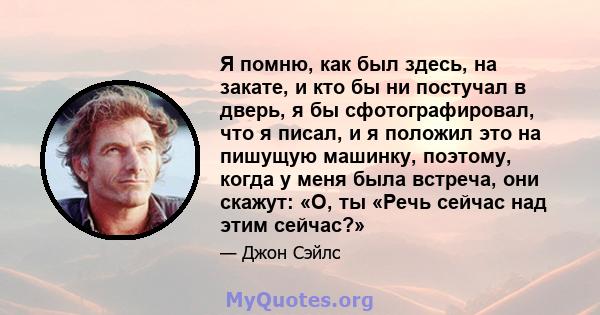 Я помню, как был здесь, на закате, и кто бы ни постучал в дверь, я бы сфотографировал, что я писал, и я положил это на пишущую машинку, поэтому, когда у меня была встреча, они скажут: «О, ты «Речь сейчас над этим