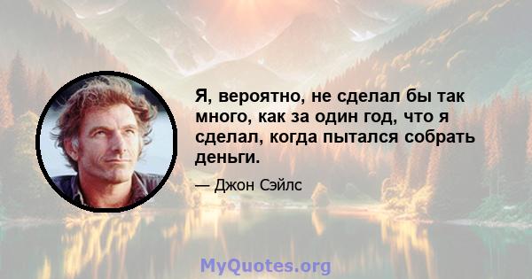 Я, вероятно, не сделал бы так много, как за один год, что я сделал, когда пытался собрать деньги.