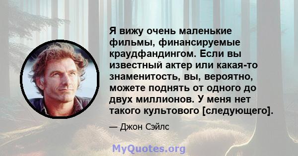 Я вижу очень маленькие фильмы, финансируемые краудфандингом. Если вы известный актер или какая-то знаменитость, вы, вероятно, можете поднять от одного до двух миллионов. У меня нет такого культового [следующего].