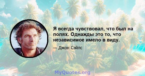 Я всегда чувствовал, что был на полях. Однажды это то, что независимое имело в виду.