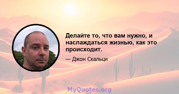 Делайте то, что вам нужно, и наслаждаться жизнью, как это происходит.