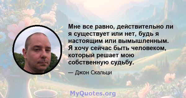 Мне все равно, действительно ли я существует или нет, будь я настоящим или вымышленным. Я хочу сейчас быть человеком, который решает мою собственную судьбу.