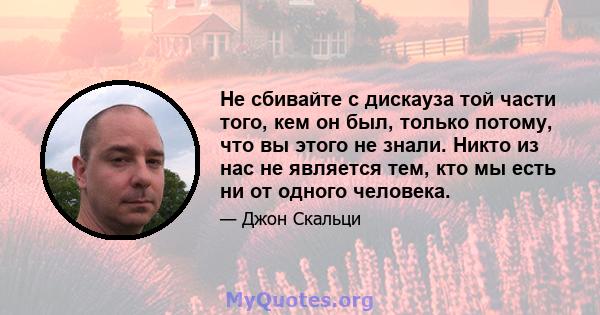 Не сбивайте с дискауза той части того, кем он был, только потому, что вы этого не знали. Никто из нас не является тем, кто мы есть ни от одного человека.