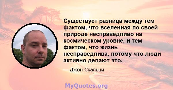 Существует разница между тем фактом, что вселенная по своей природе несправедливо на космическом уровне, и тем фактом, что жизнь несправедлива, потому что люди активно делают это.