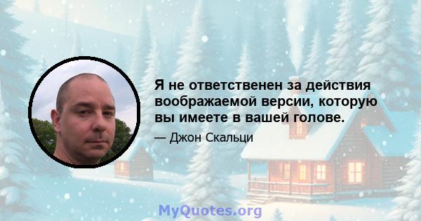 Я не ответственен за действия воображаемой версии, которую вы имеете в вашей голове.