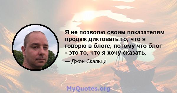 Я не позволю своим показателям продаж диктовать то, что я говорю в блоге, потому что блог - это то, что я хочу сказать.