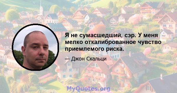 Я не сумасшедший, сэр. У меня мелко откалиброванное чувство приемлемого риска.