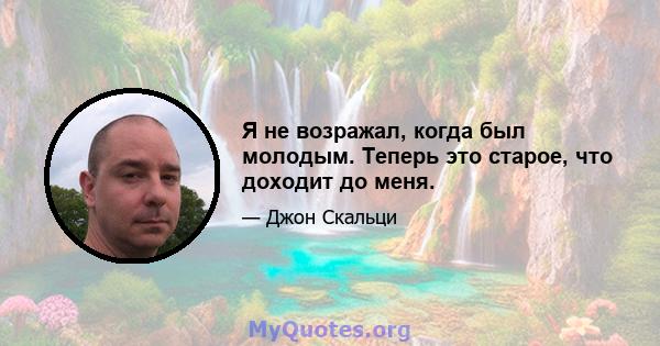 Я не возражал, когда был молодым. Теперь это старое, что доходит до меня.