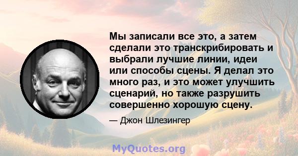 Мы записали все это, а затем сделали это транскрибировать и выбрали лучшие линии, идеи или способы сцены. Я делал это много раз, и это может улучшить сценарий, но также разрушить совершенно хорошую сцену.