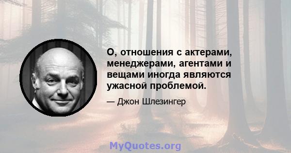 О, отношения с актерами, менеджерами, агентами и вещами иногда являются ужасной проблемой.