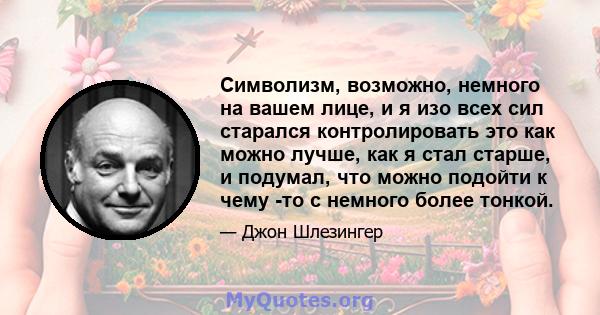 Символизм, возможно, немного на вашем лице, и я изо всех сил старался контролировать это как можно лучше, как я стал старше, и подумал, что можно подойти к чему -то с немного более тонкой.