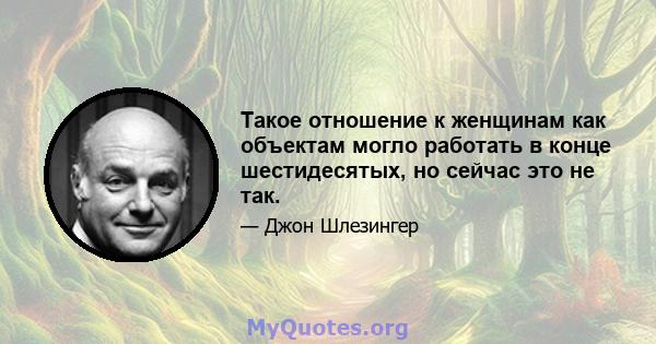 Такое отношение к женщинам как объектам могло работать в конце шестидесятых, но сейчас это не так.