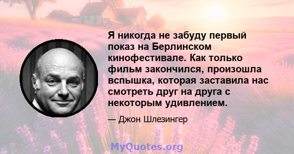 Я никогда не забуду первый показ на Берлинском кинофестивале. Как только фильм закончился, произошла вспышка, которая заставила нас смотреть друг на друга с некоторым удивлением.