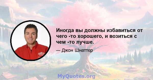 Иногда вы должны избавиться от чего -то хорошего, и возиться с чем -то лучше.