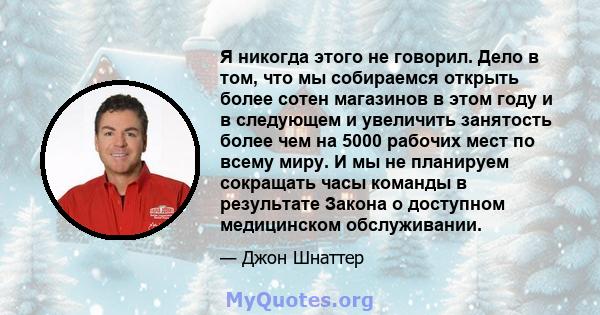 Я никогда этого не говорил. Дело в том, что мы собираемся открыть более сотен магазинов в этом году и в следующем и увеличить занятость более чем на 5000 рабочих мест по всему миру. И мы не планируем сокращать часы