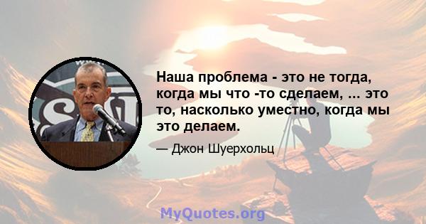 Наша проблема - это не тогда, когда мы что -то сделаем, ... это то, насколько уместно, когда мы это делаем.